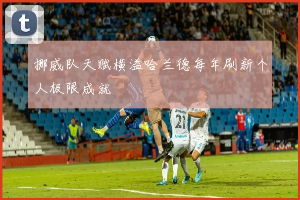 挪威队天赋横溢哈兰德每年刷新个人极限成就