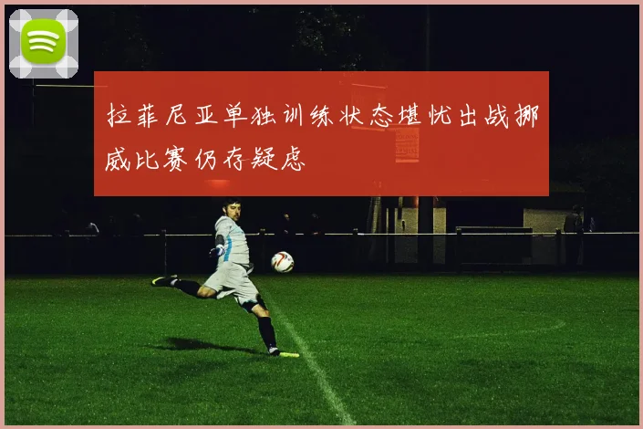 拉菲尼亚单独训练状态堪忧出战挪威比赛仍存疑虑