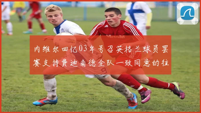 内维尔回忆03年号召英格兰球员罢赛支持费迪南德全队一致同意的往事
