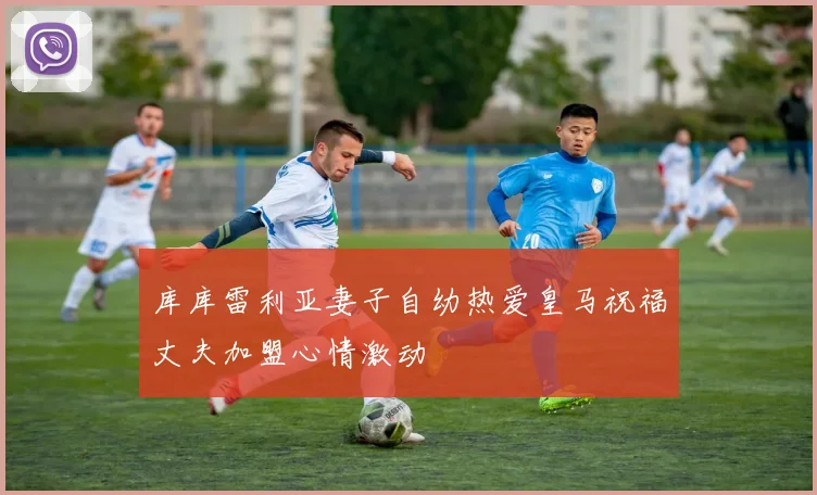 库库雷利亚妻子自幼热爱皇马祝福丈夫加盟心情激动