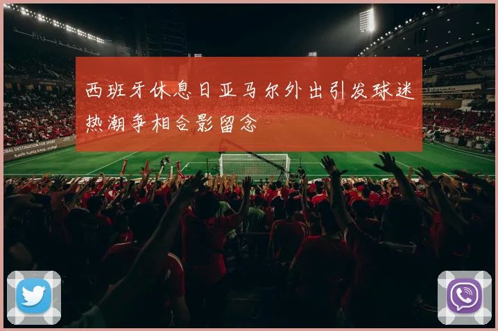 西班牙休息日亚马尔外出引发球迷热潮争相合影留念