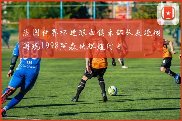 法国世界杯进球由俱乐部队友连线再现1998阿森纳辉煌时刻