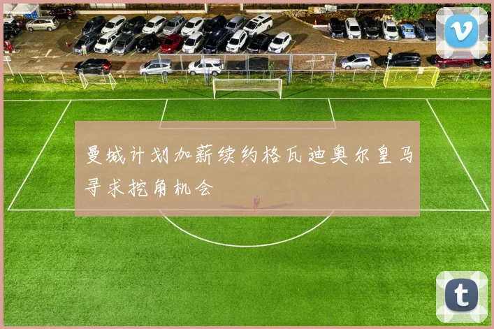 曼城计划加薪续约格瓦迪奥尔皇马寻求挖角机会