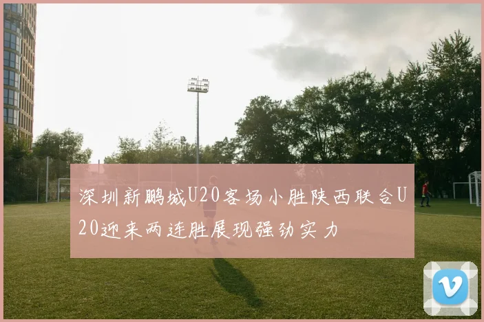 深圳新鹏城U20客场小胜陕西联合U20迎来两连胜展现强劲实力