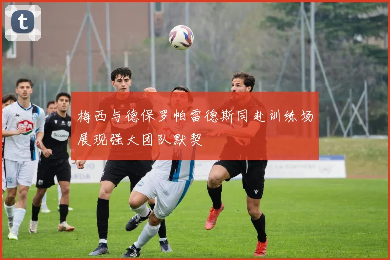 梅西与德保罗帕雷德斯同赴训练场展现强大团队默契