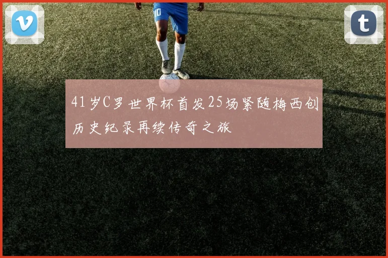 41岁C罗世界杯首发25场紧随梅西创历史纪录再续传奇之旅