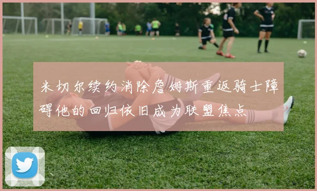 米切尔续约消除詹姆斯重返骑士障碍他的回归依旧成为联盟焦点