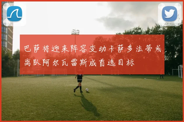 巴萨将迎来阵容变动卡萨多法蒂或离队阿尔瓦雷斯成首选目标
