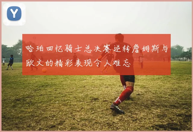 哈珀回忆骑士总决赛逆转詹姆斯与欧文的精彩表现令人难忘