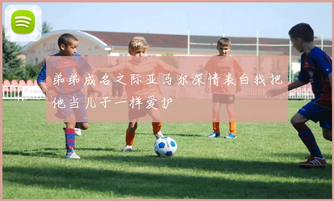 弟弟成名之际亚马尔深情表白我把他当儿子一样爱护